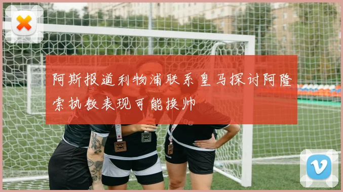 阿斯报道利物浦联系皇马探讨阿隆索执教表现可能换帅
