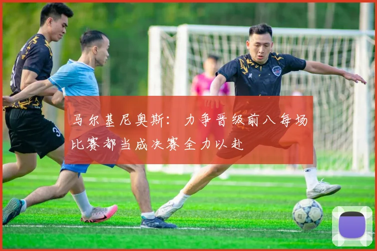 马尔基尼奥斯：力争晋级前八每场比赛都当成决赛全力以赴