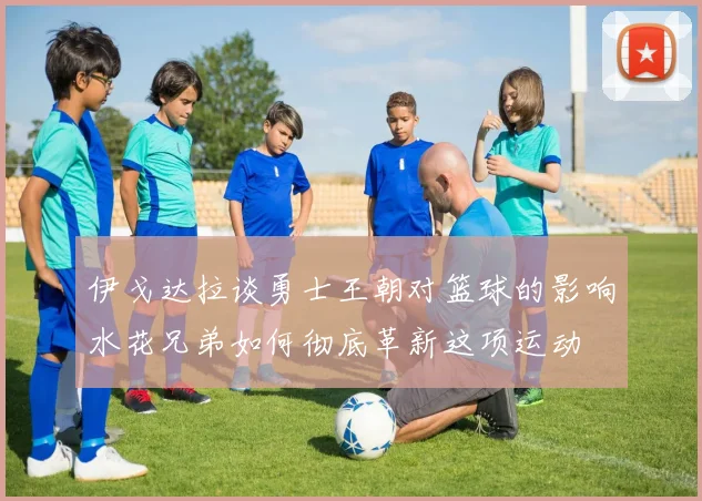 伊戈达拉谈勇士王朝对篮球的影响水花兄弟如何彻底革新这项运动