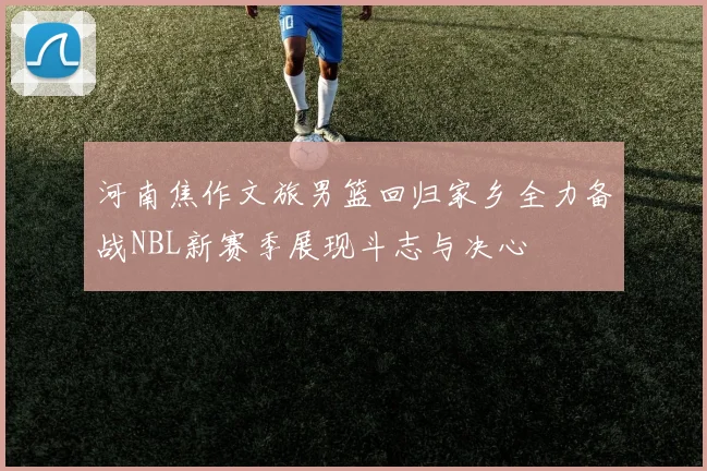 河南焦作文旅男篮回归家乡全力备战NBL新赛季展现斗志与决心
