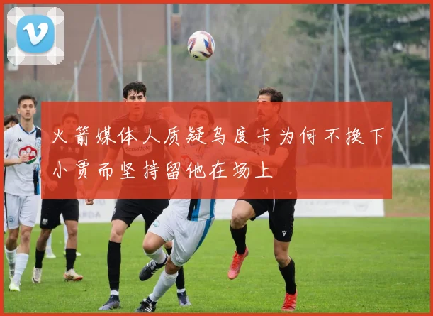火箭媒体人质疑乌度卡为何不换下小贾而坚持留他在场上