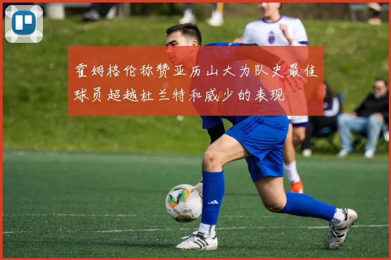 霍姆格伦称赞亚历山大为队史最佳球员超越杜兰特和威少的表现