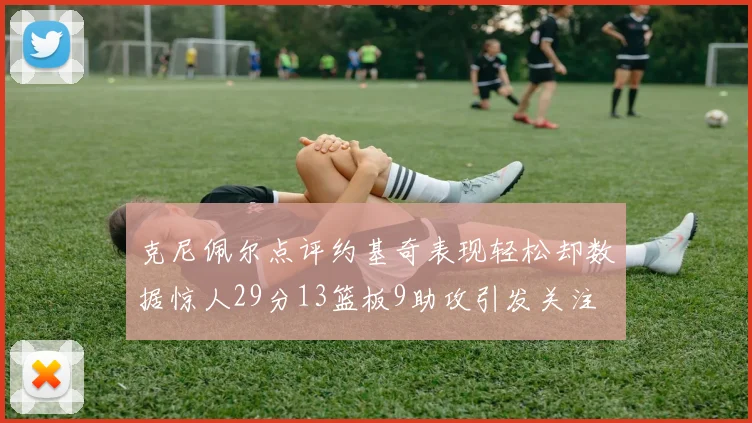 克尼佩尔点评约基奇表现轻松却数据惊人29分13篮板9助攻引发关注