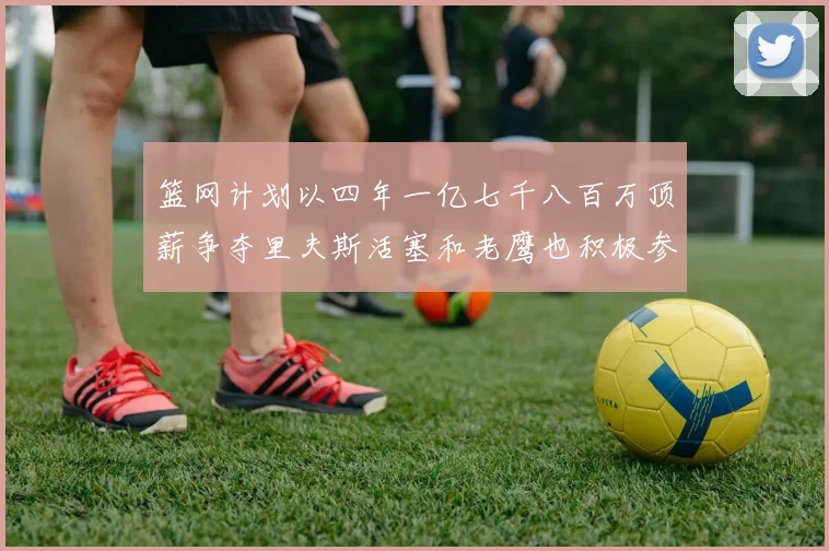 篮网计划以四年一亿七千八百万顶薪争夺里夫斯活塞和老鹰也积极参与竞标
