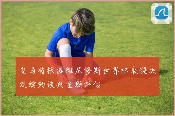 皇马将根据维尼修斯世界杯表现决定续约谈判金额评估