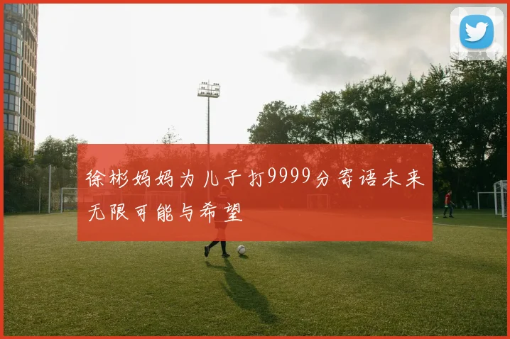 徐彬妈妈为儿子打9999分寄语未来无限可能与希望