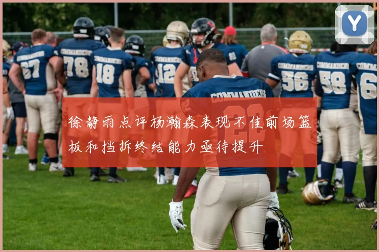 徐静雨点评杨瀚森表现不佳前场篮板和挡拆终结能力亟待提升