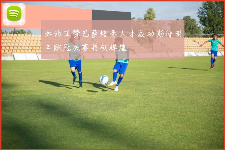 加西亚赞巴萨培养人才成功期待明年欧冠决赛再创辉煌